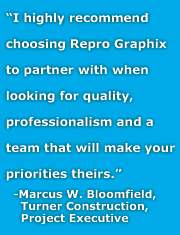 I highly recommend choosing Repro Graphix to partner with when looking for quality, professionalism and a team that will make your priorities theirs. -Marcus W. Bloomfield, Project Executive, Turner Construction